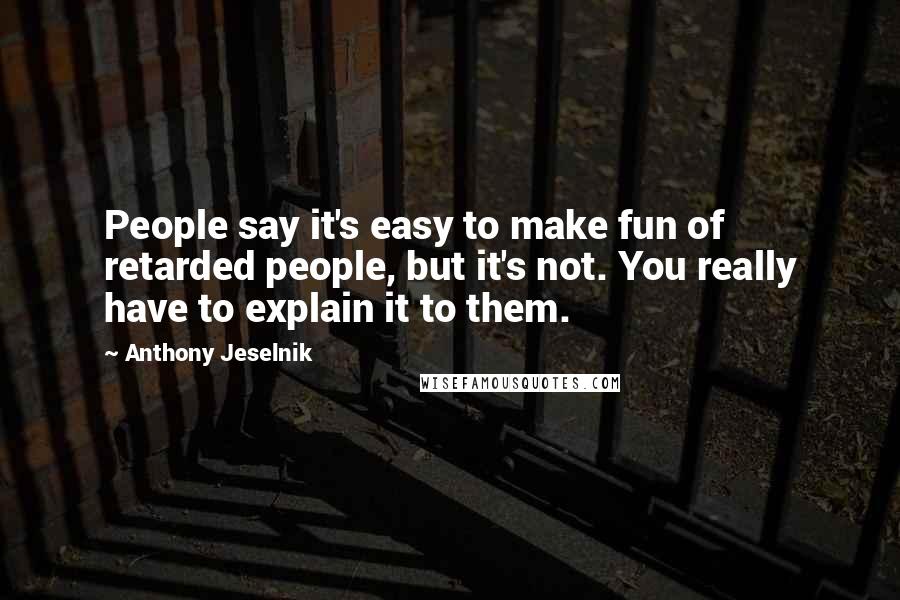 Anthony Jeselnik Quotes: People say it's easy to make fun of retarded people, but it's not. You really have to explain it to them.