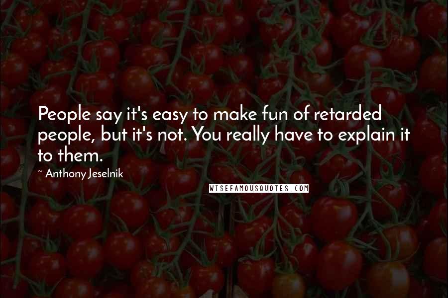 Anthony Jeselnik Quotes: People say it's easy to make fun of retarded people, but it's not. You really have to explain it to them.