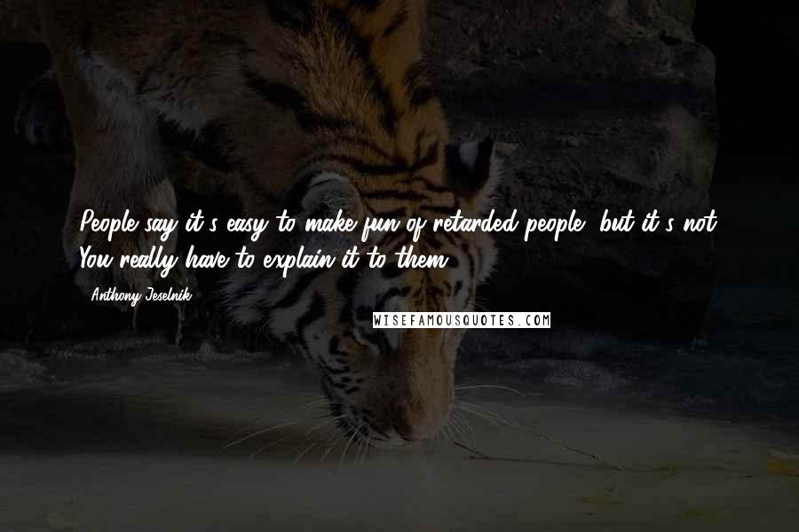 Anthony Jeselnik Quotes: People say it's easy to make fun of retarded people, but it's not. You really have to explain it to them.