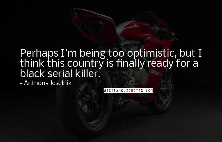 Anthony Jeselnik Quotes: Perhaps I'm being too optimistic, but I think this country is finally ready for a black serial killer.