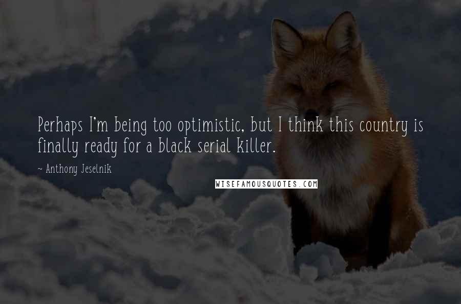 Anthony Jeselnik Quotes: Perhaps I'm being too optimistic, but I think this country is finally ready for a black serial killer.