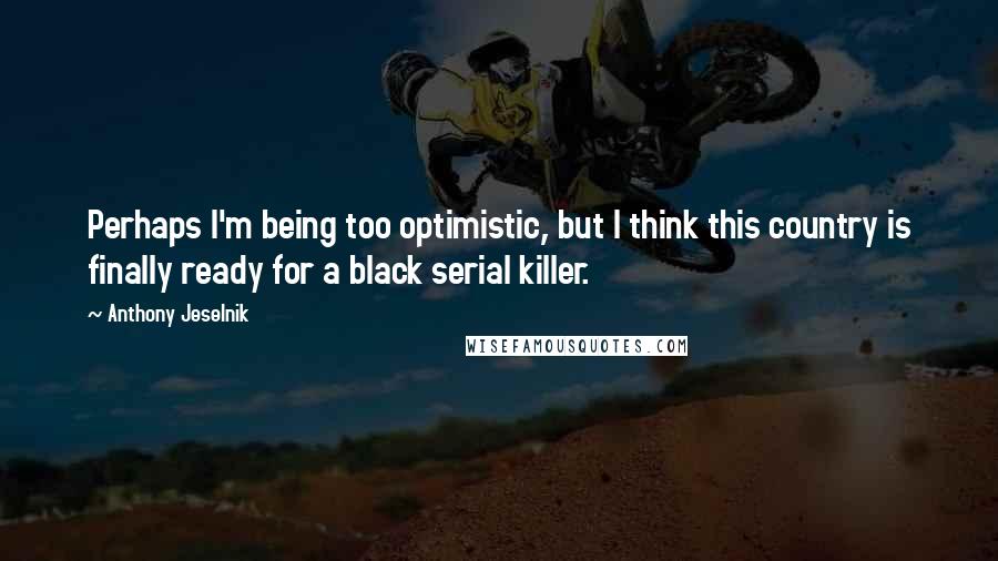 Anthony Jeselnik Quotes: Perhaps I'm being too optimistic, but I think this country is finally ready for a black serial killer.