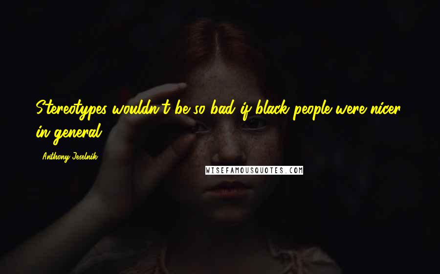 Anthony Jeselnik Quotes: Stereotypes wouldn't be so bad if black people were nicer, in general.