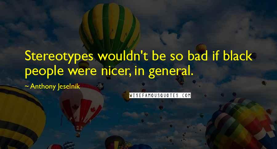 Anthony Jeselnik Quotes: Stereotypes wouldn't be so bad if black people were nicer, in general.