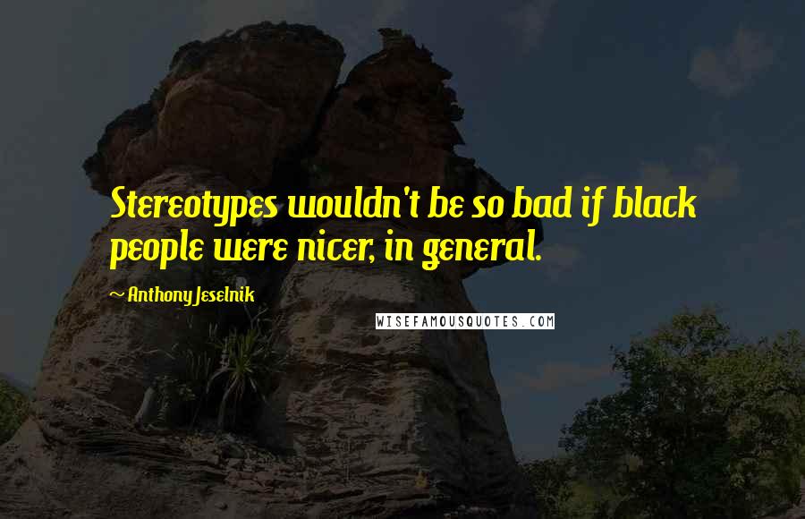 Anthony Jeselnik Quotes: Stereotypes wouldn't be so bad if black people were nicer, in general.