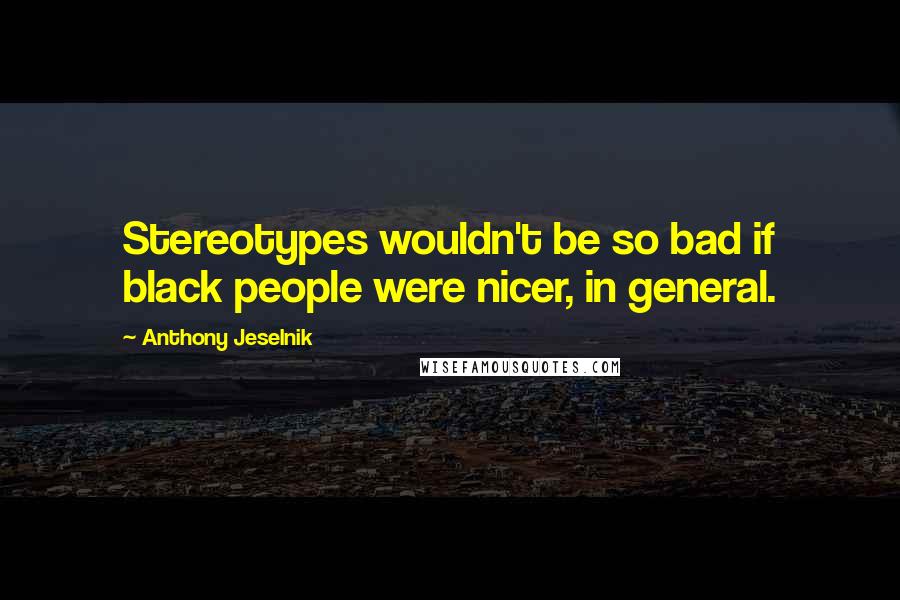 Anthony Jeselnik Quotes: Stereotypes wouldn't be so bad if black people were nicer, in general.