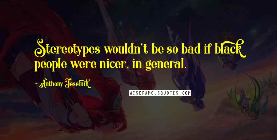 Anthony Jeselnik Quotes: Stereotypes wouldn't be so bad if black people were nicer, in general.