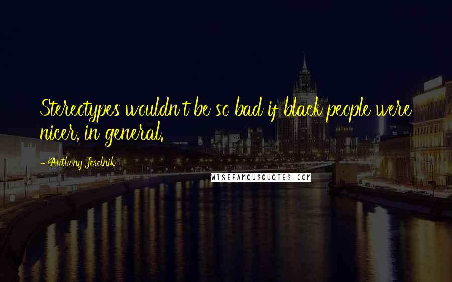 Anthony Jeselnik Quotes: Stereotypes wouldn't be so bad if black people were nicer, in general.