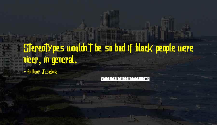 Anthony Jeselnik Quotes: Stereotypes wouldn't be so bad if black people were nicer, in general.