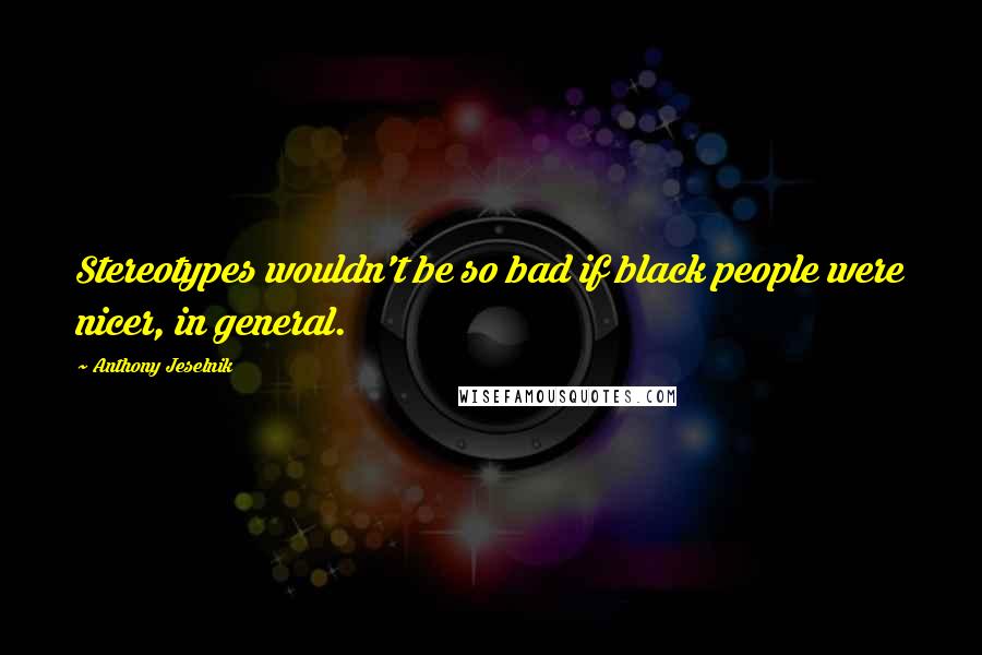 Anthony Jeselnik Quotes: Stereotypes wouldn't be so bad if black people were nicer, in general.