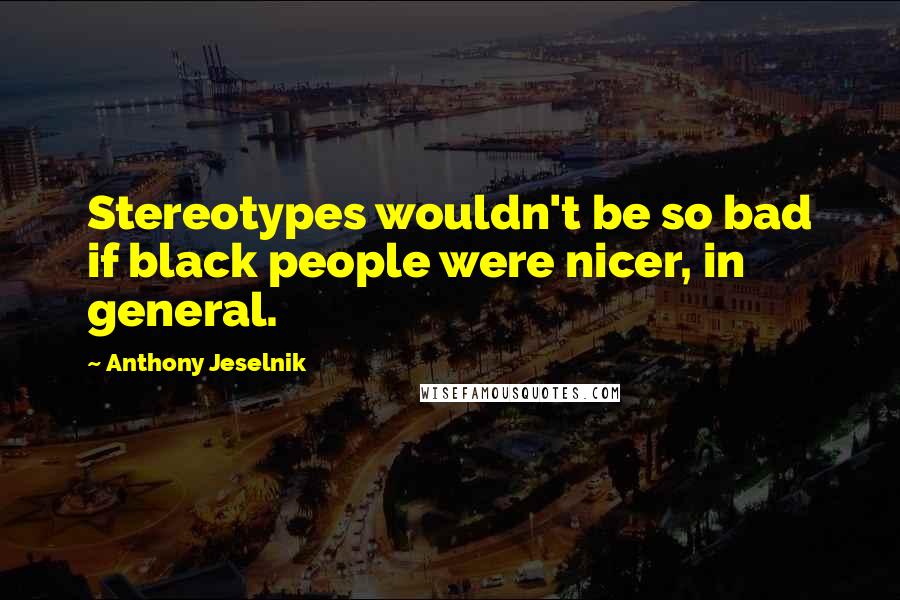 Anthony Jeselnik Quotes: Stereotypes wouldn't be so bad if black people were nicer, in general.