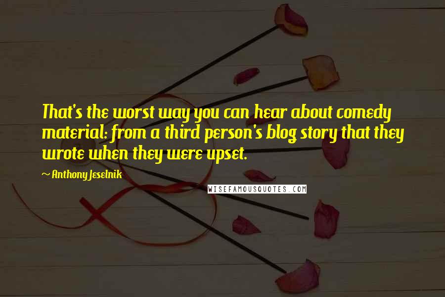 Anthony Jeselnik Quotes: That's the worst way you can hear about comedy material: from a third person's blog story that they wrote when they were upset.