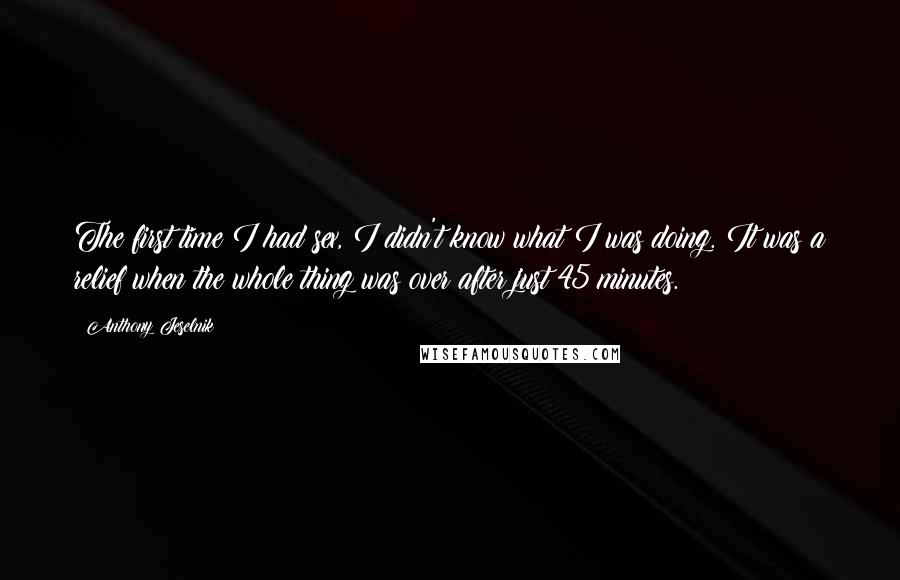 Anthony Jeselnik Quotes: The first time I had sex, I didn't know what I was doing. It was a relief when the whole thing was over after just 45 minutes.