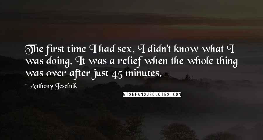 Anthony Jeselnik Quotes: The first time I had sex, I didn't know what I was doing. It was a relief when the whole thing was over after just 45 minutes.