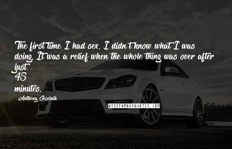 Anthony Jeselnik Quotes: The first time I had sex, I didn't know what I was doing. It was a relief when the whole thing was over after just 45 minutes.