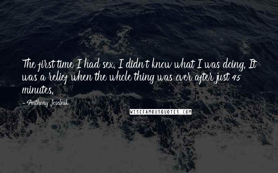 Anthony Jeselnik Quotes: The first time I had sex, I didn't know what I was doing. It was a relief when the whole thing was over after just 45 minutes.