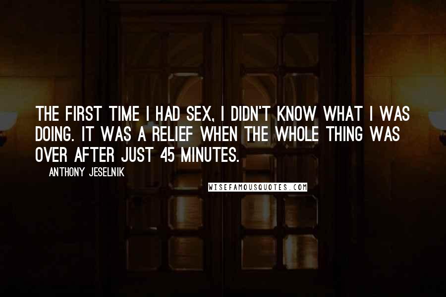 Anthony Jeselnik Quotes: The first time I had sex, I didn't know what I was doing. It was a relief when the whole thing was over after just 45 minutes.