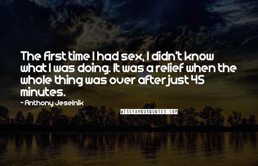 Anthony Jeselnik Quotes: The first time I had sex, I didn't know what I was doing. It was a relief when the whole thing was over after just 45 minutes.