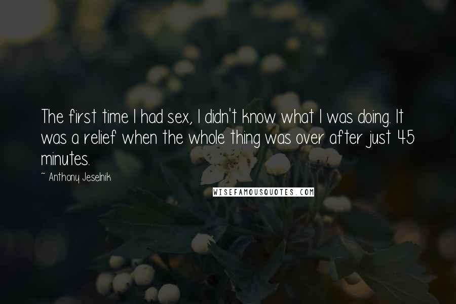 Anthony Jeselnik Quotes: The first time I had sex, I didn't know what I was doing. It was a relief when the whole thing was over after just 45 minutes.