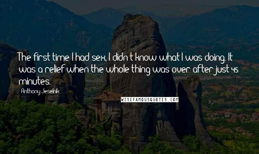 Anthony Jeselnik Quotes: The first time I had sex, I didn't know what I was doing. It was a relief when the whole thing was over after just 45 minutes.