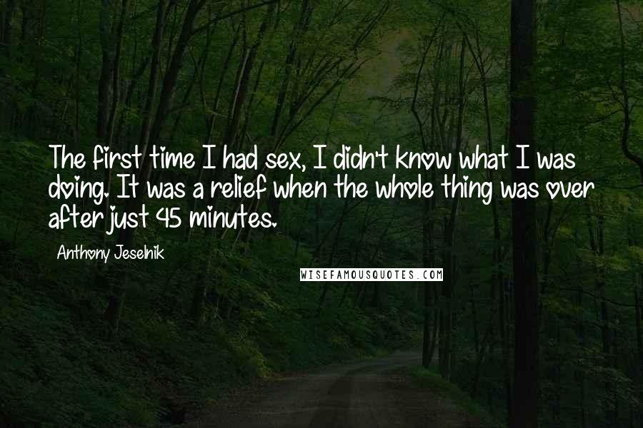 Anthony Jeselnik Quotes: The first time I had sex, I didn't know what I was doing. It was a relief when the whole thing was over after just 45 minutes.