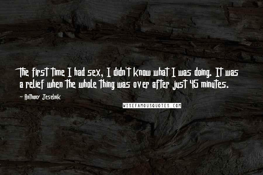 Anthony Jeselnik Quotes: The first time I had sex, I didn't know what I was doing. It was a relief when the whole thing was over after just 45 minutes.