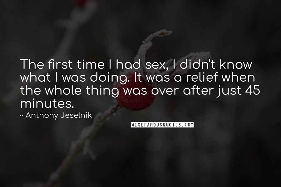 Anthony Jeselnik Quotes: The first time I had sex, I didn't know what I was doing. It was a relief when the whole thing was over after just 45 minutes.