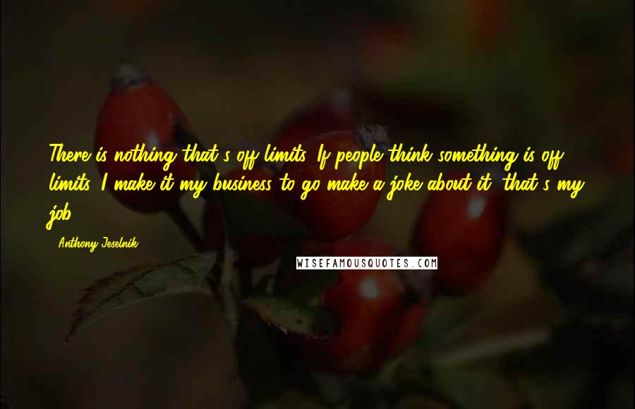 Anthony Jeselnik Quotes: There is nothing that's off limits. If people think something is off limits, I make it my business to go make a joke about it; that's my job.