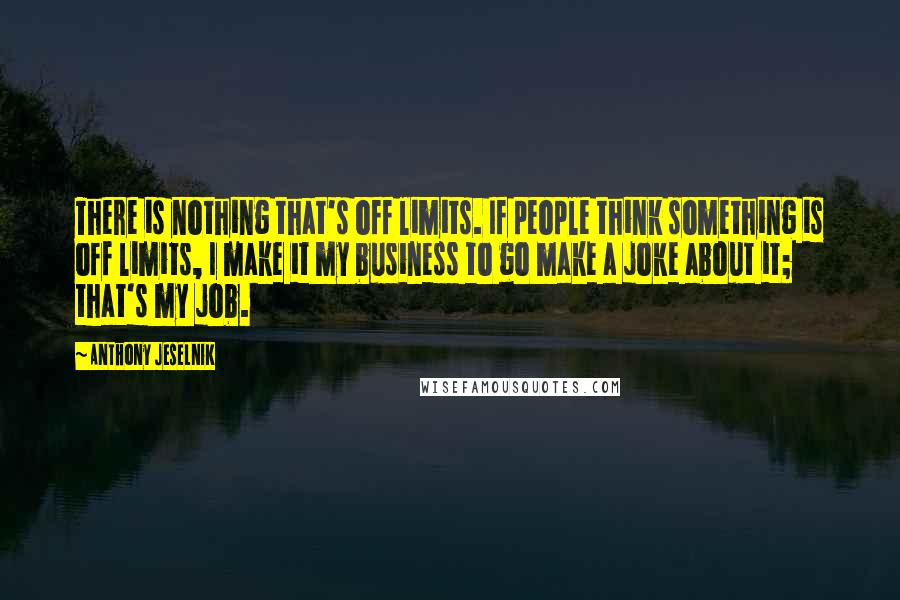 Anthony Jeselnik Quotes: There is nothing that's off limits. If people think something is off limits, I make it my business to go make a joke about it; that's my job.