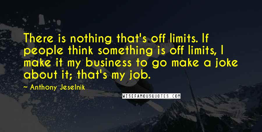 Anthony Jeselnik Quotes: There is nothing that's off limits. If people think something is off limits, I make it my business to go make a joke about it; that's my job.