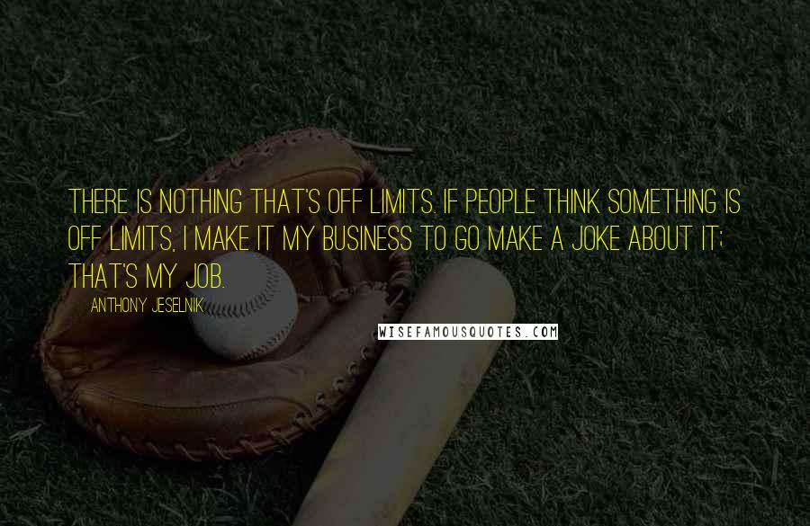 Anthony Jeselnik Quotes: There is nothing that's off limits. If people think something is off limits, I make it my business to go make a joke about it; that's my job.