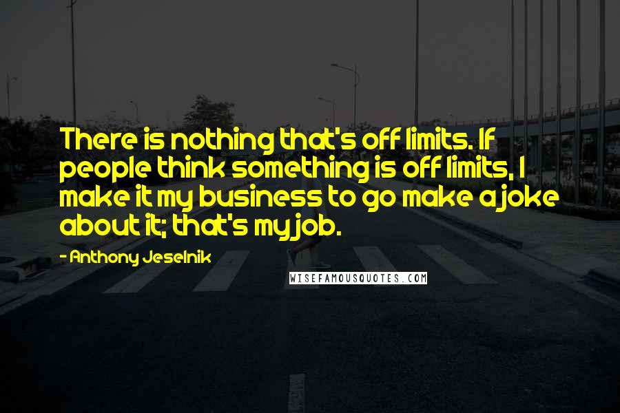 Anthony Jeselnik Quotes: There is nothing that's off limits. If people think something is off limits, I make it my business to go make a joke about it; that's my job.