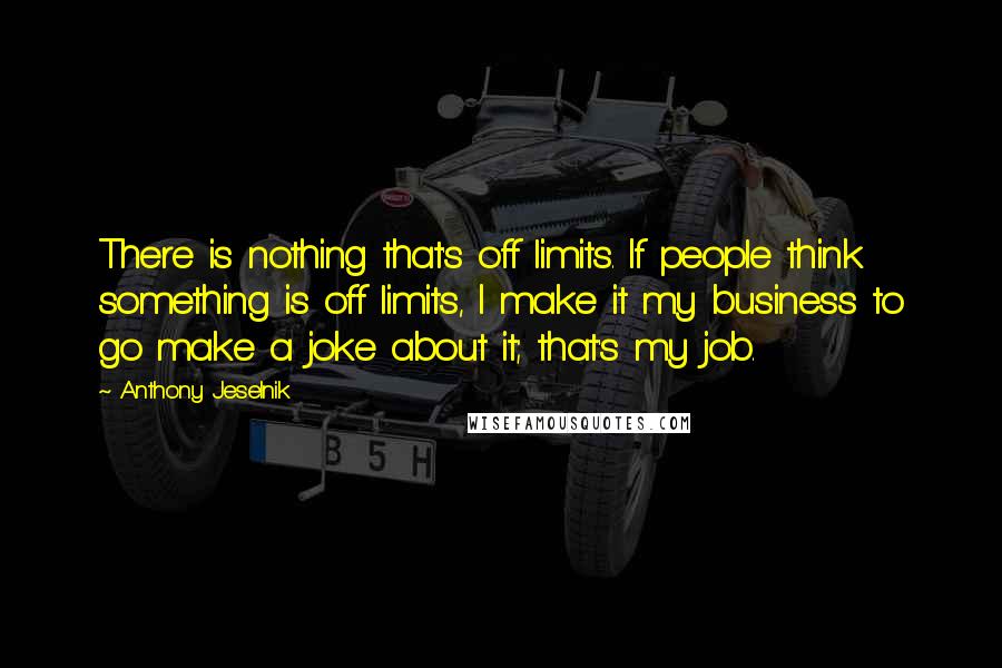 Anthony Jeselnik Quotes: There is nothing that's off limits. If people think something is off limits, I make it my business to go make a joke about it; that's my job.