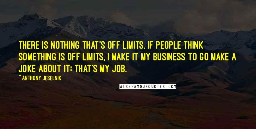 Anthony Jeselnik Quotes: There is nothing that's off limits. If people think something is off limits, I make it my business to go make a joke about it; that's my job.