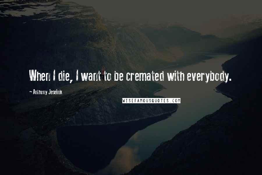 Anthony Jeselnik Quotes: When I die, I want to be cremated with everybody.