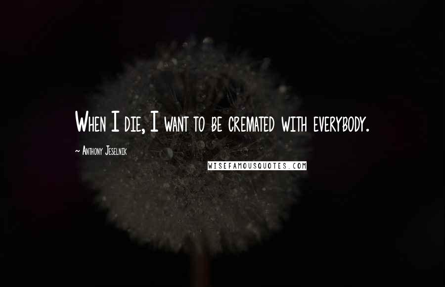 Anthony Jeselnik Quotes: When I die, I want to be cremated with everybody.