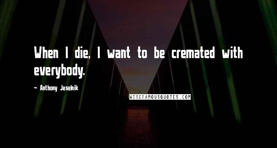 Anthony Jeselnik Quotes: When I die, I want to be cremated with everybody.