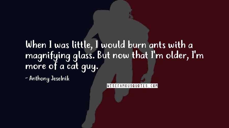 Anthony Jeselnik Quotes: When I was little, I would burn ants with a magnifying glass. But now that I'm older, I'm more of a cat guy.