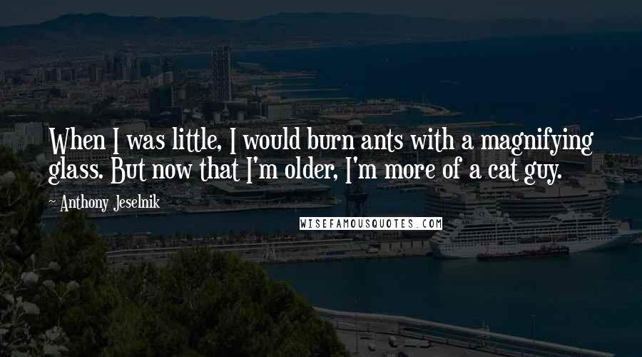 Anthony Jeselnik Quotes: When I was little, I would burn ants with a magnifying glass. But now that I'm older, I'm more of a cat guy.