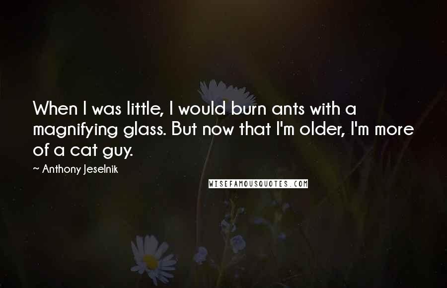Anthony Jeselnik Quotes: When I was little, I would burn ants with a magnifying glass. But now that I'm older, I'm more of a cat guy.
