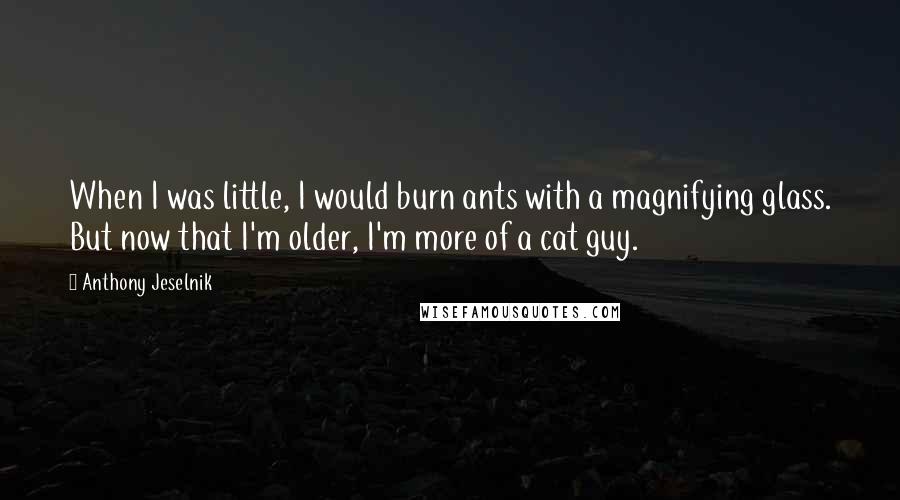 Anthony Jeselnik Quotes: When I was little, I would burn ants with a magnifying glass. But now that I'm older, I'm more of a cat guy.
