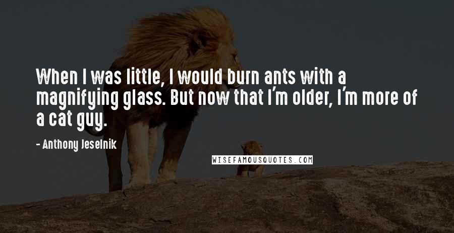 Anthony Jeselnik Quotes: When I was little, I would burn ants with a magnifying glass. But now that I'm older, I'm more of a cat guy.