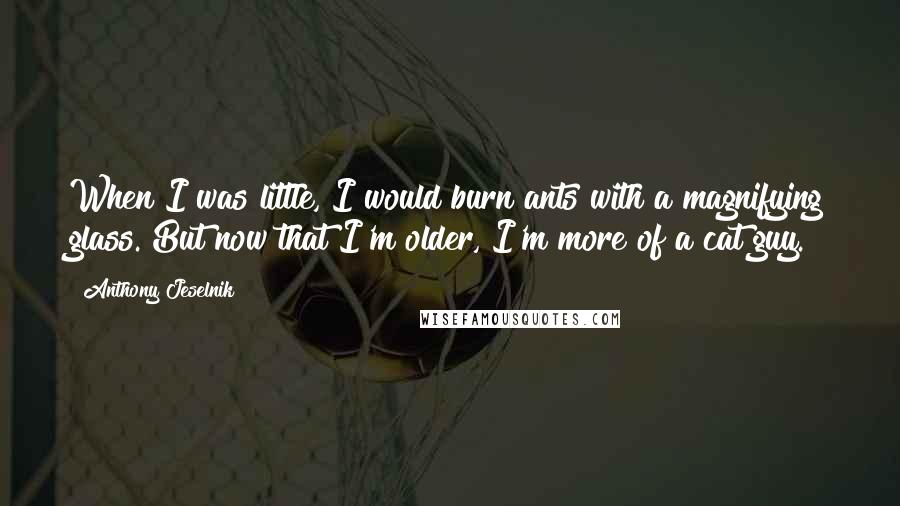 Anthony Jeselnik Quotes: When I was little, I would burn ants with a magnifying glass. But now that I'm older, I'm more of a cat guy.