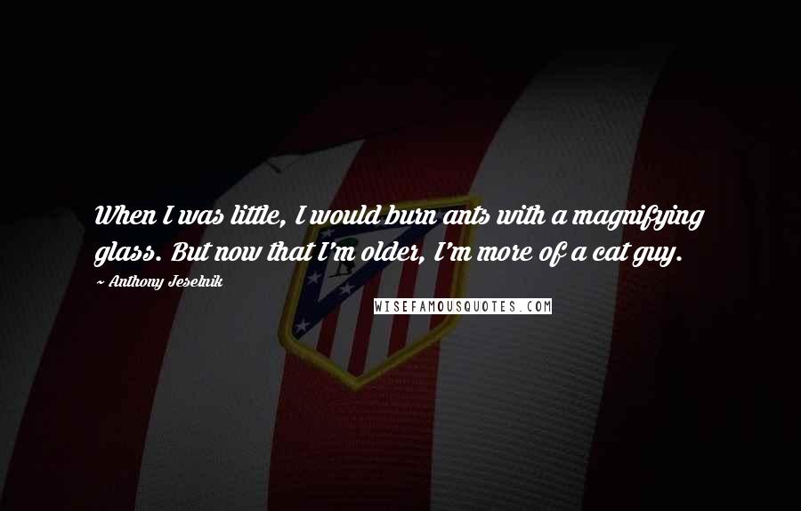 Anthony Jeselnik Quotes: When I was little, I would burn ants with a magnifying glass. But now that I'm older, I'm more of a cat guy.