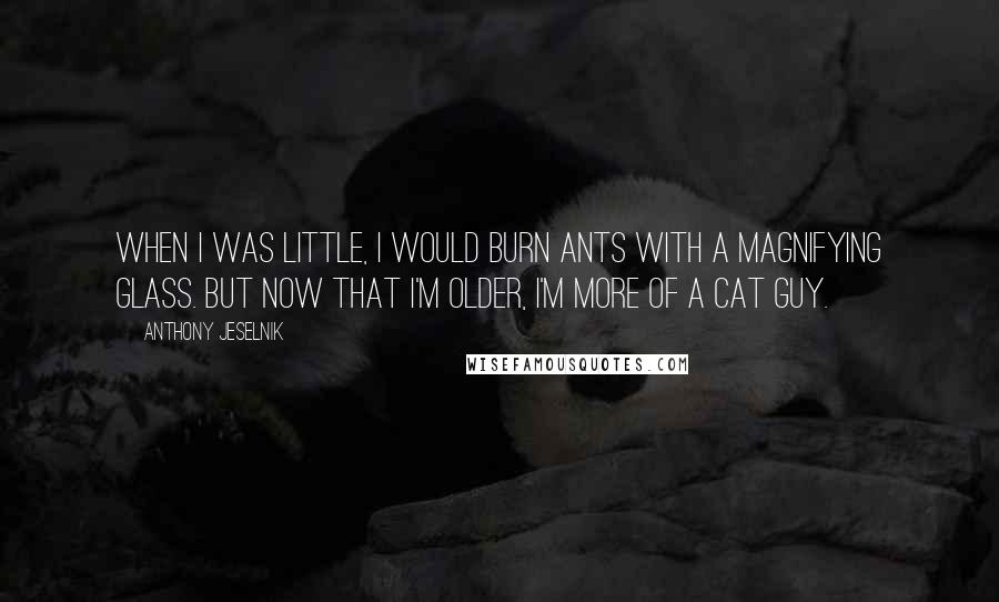 Anthony Jeselnik Quotes: When I was little, I would burn ants with a magnifying glass. But now that I'm older, I'm more of a cat guy.