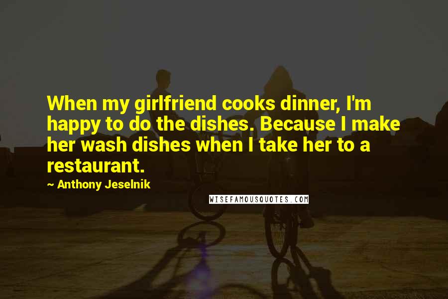 Anthony Jeselnik Quotes: When my girlfriend cooks dinner, I'm happy to do the dishes. Because I make her wash dishes when I take her to a restaurant.