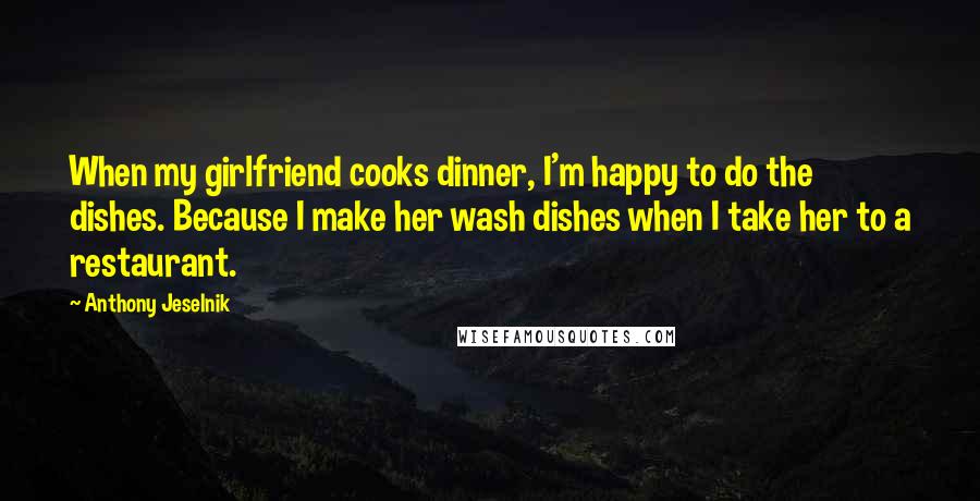 Anthony Jeselnik Quotes: When my girlfriend cooks dinner, I'm happy to do the dishes. Because I make her wash dishes when I take her to a restaurant.