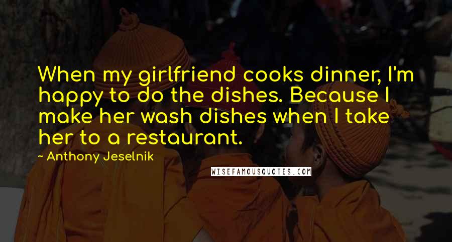 Anthony Jeselnik Quotes: When my girlfriend cooks dinner, I'm happy to do the dishes. Because I make her wash dishes when I take her to a restaurant.