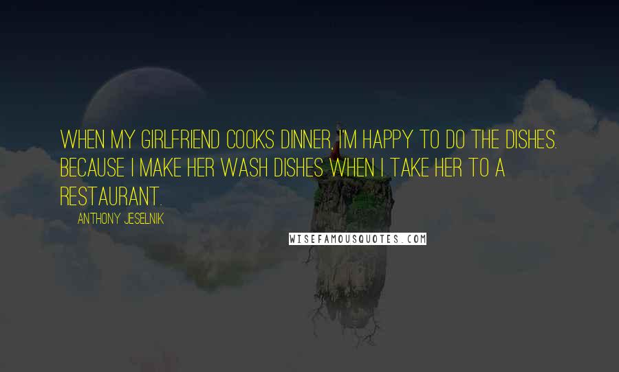 Anthony Jeselnik Quotes: When my girlfriend cooks dinner, I'm happy to do the dishes. Because I make her wash dishes when I take her to a restaurant.