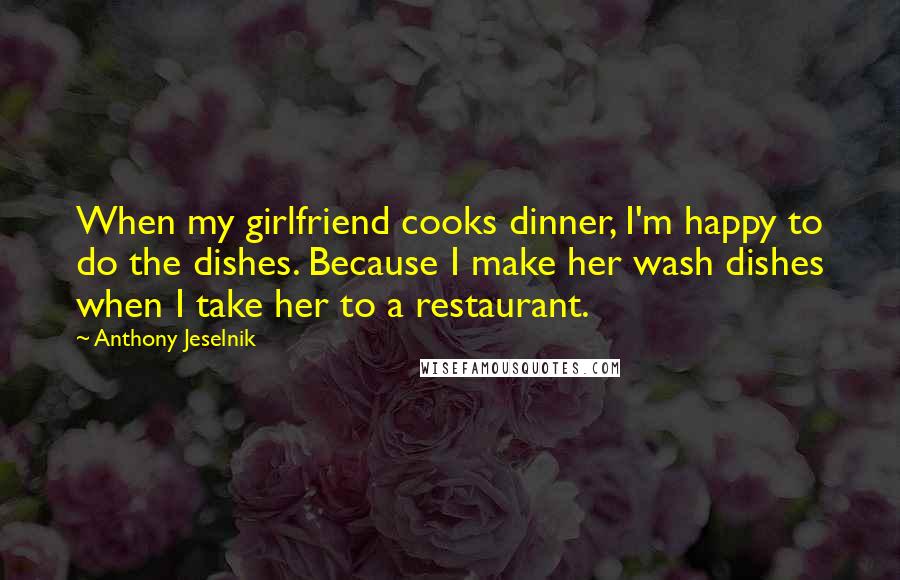 Anthony Jeselnik Quotes: When my girlfriend cooks dinner, I'm happy to do the dishes. Because I make her wash dishes when I take her to a restaurant.